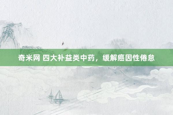 奇米网 四大补益类中药，缓解癌因性倦怠