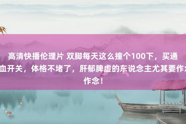 高清快播伦理片 双脚每天这么撞个100下，买通气血开关，体格不堵了，肝郁脾虚的东说念主尤其要作念！