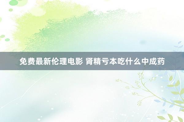 免费最新伦理电影 肾精亏本吃什么中成药