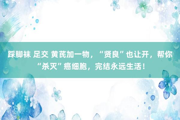 踩脚袜 足交 黄芪加一物，“贤良”也让开，帮你“杀灭”癌细胞，完结永远生活！