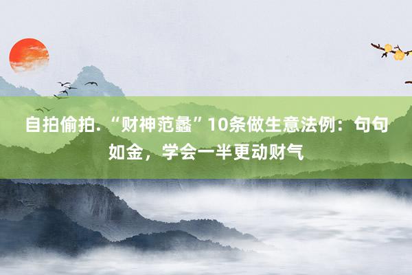 自拍偷拍. “财神范蠡”10条做生意法例：句句如金，学会一半更动财气
