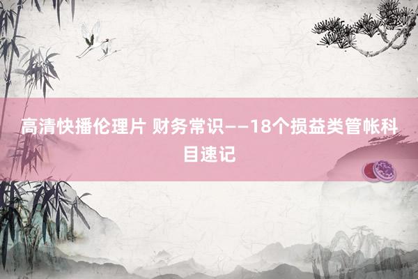高清快播伦理片 财务常识——18个损益类管帐科目速记