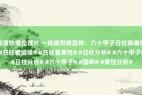 高清快播伦理片 一抹暖阳映国粹：六十甲子日柱精确狙击#丁丑日柱论命# #日柱看姻缘# #日柱看秉性# #日柱分析# #六十甲子# #国粹# #秉性分析#