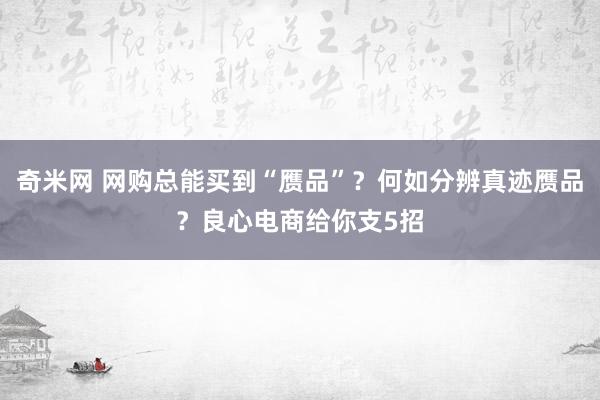 奇米网 网购总能买到“赝品”？何如分辨真迹赝品？良心电商给你支5招