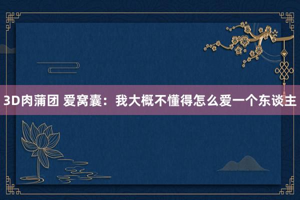 3D肉蒲团 爱窝囊：我大概不懂得怎么爱一个东谈主