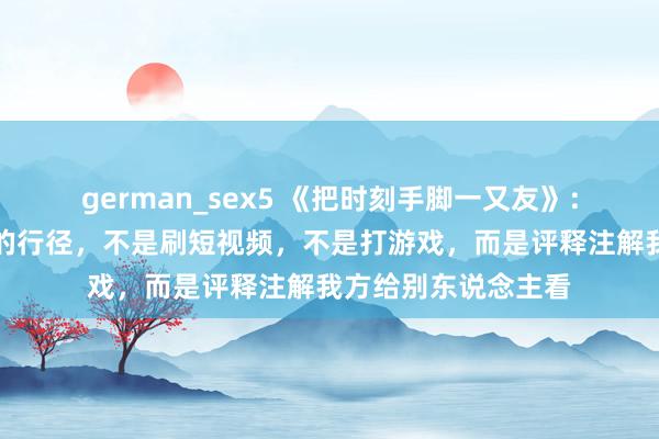 german_sex5 《把时刻手脚一又友》：最糟践时刻和生命的行径，不是刷短视频，不是打游戏，而是评释注解我方给别东说念主看