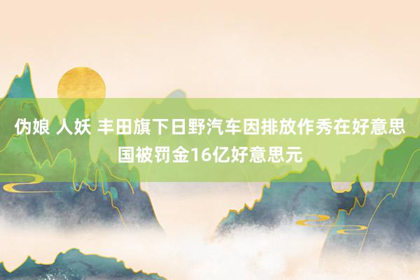 伪娘 人妖 丰田旗下日野汽车因排放作秀在好意思国被罚金16亿好意思元