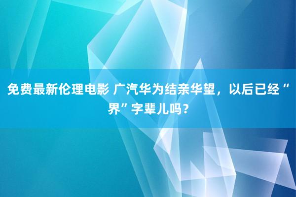免费最新伦理电影 广汽华为结亲华望，以后已经“界”字辈儿吗？